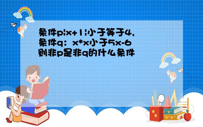 条件p|x+1|小于等于4,条件q：x*x小于5x-6 则非p是非q的什么条件