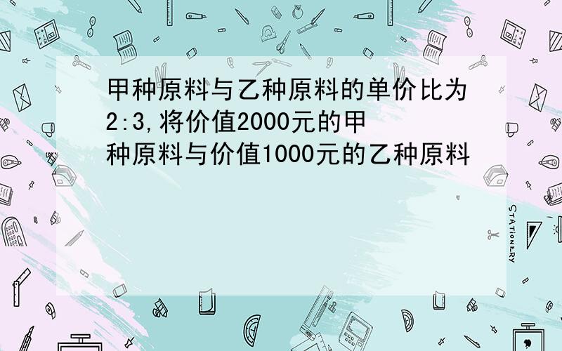 甲种原料与乙种原料的单价比为2:3,将价值2000元的甲种原料与价值1000元的乙种原料