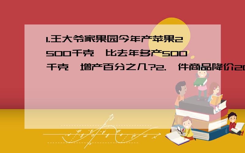 1.王大爷家果园今年产苹果2500千克,比去年多产500千克,增产百分之几?2.一件商品降价20元后180元卖出,降价百分之几?