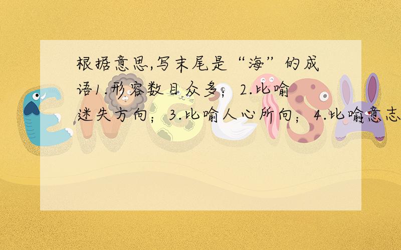 根据意思,写末尾是“海”的成语1.形容数目众多；2.比喻迷失方向；3.比喻人心所向；4.比喻意志坚决；5.比喻力强势大；6.比喻一去不返；7.比喻见过世面.