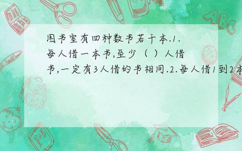 图书室有四种数书若干本.1.每人借一本书,至少（ ）人借书,一定有3人借的书相同.2.每人借1到2本,至少（ ）人借书,一定有2人借的书相同.3.每人借1到4本,30人借书,至少有（ ）人借的书相同.