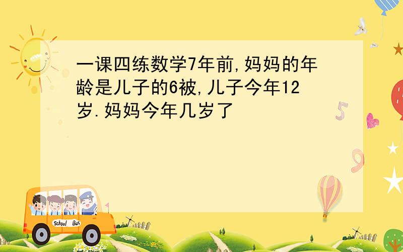 一课四练数学7年前,妈妈的年龄是儿子的6被,儿子今年12岁.妈妈今年几岁了