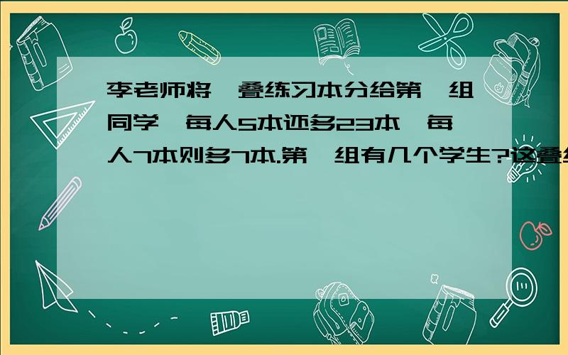 李老师将一叠练习本分给第一组同学,每人5本还多23本,每人7本则多7本.第一组有几个学生?这叠练习本一共有多少本?要公式!