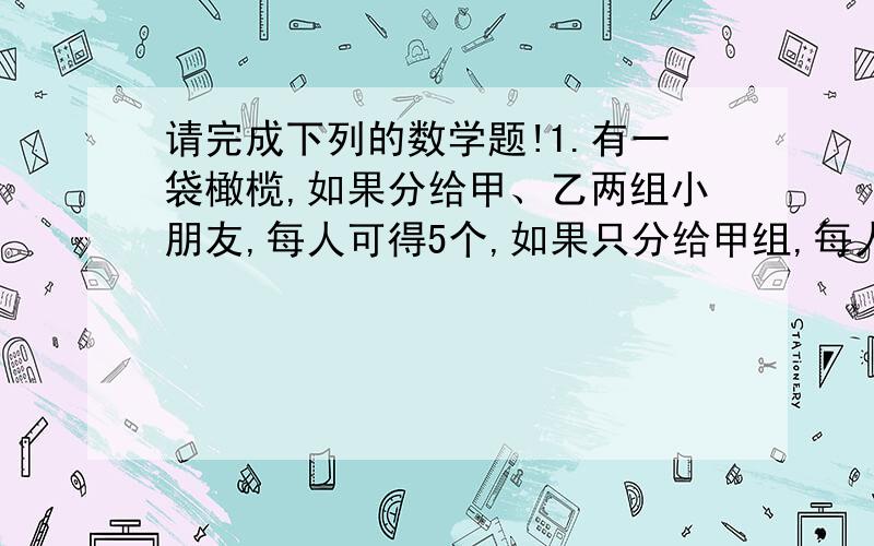 请完成下列的数学题!1.有一袋橄榄,如果分给甲、乙两组小朋友,每人可得5个,如果只分给甲组,每人可得6.个,如果只分给乙组,每人可得几个?2..张叔叔准备捐献一笔款给学校买课桌椅,若用全部