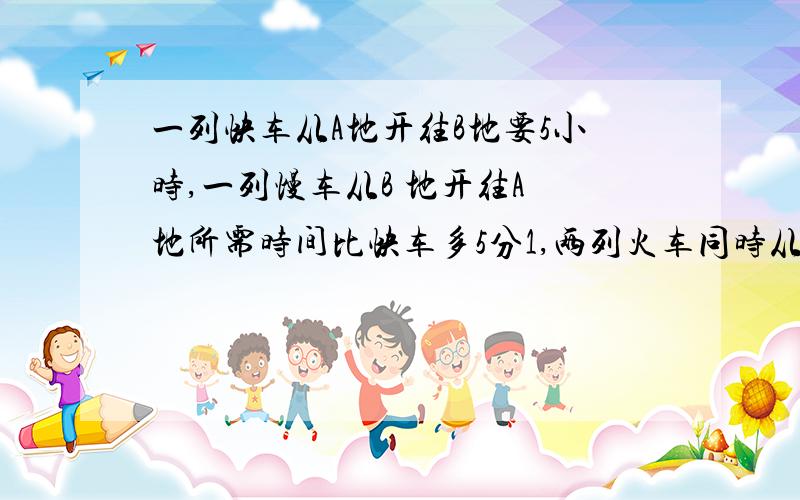 一列快车从A地开往B地要5小时,一列慢车从B 地开往A 地所需时间比快车多5分1,两列火车同时从两地相对开出2小时后,慢车停止前进,快车继续前进96千米与慢车相遇,AB两地相距多小千米?