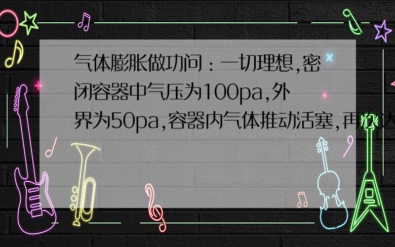 气体膨胀做功问：一切理想,密闭容器中气压为100pa,外界为50pa,容器内气体推动活塞,再次达到平衡.求容器内气体做功.为什么,容器气体做功为△v×50?过程中容器内压强不是,一直变化,且比50大