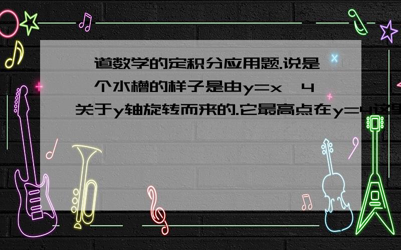 一道数学的定积分应用题.说是一个水槽的样子是由y=x^4关于y轴旋转而来的.它最高点在y=4这里,它包括了密度为w,深度为4米的液体.求将所有水抽走到原来最高点还上面4米（包括原来的4米,也就