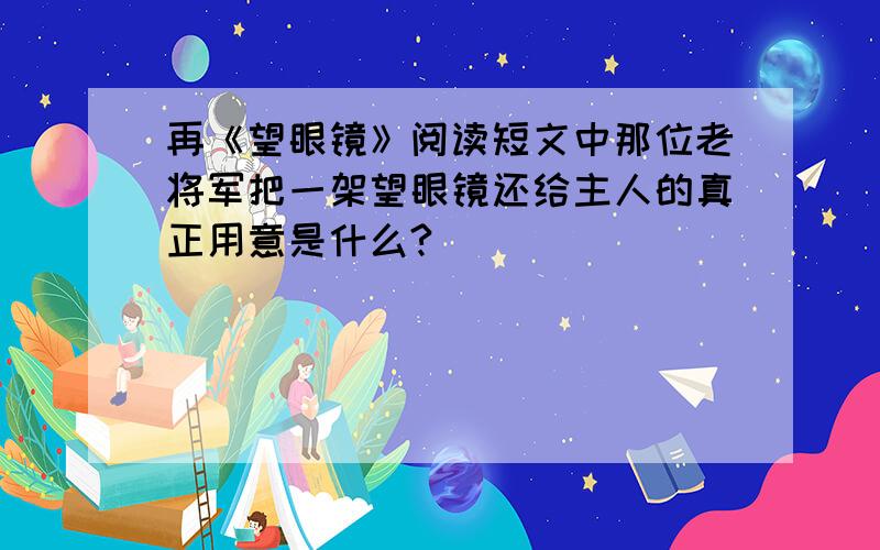 再《望眼镜》阅读短文中那位老将军把一架望眼镜还给主人的真正用意是什么?