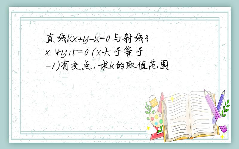 直线kx+y-k=0与射线3x-4y+5=0(x大于等于－1）有交点,求k的取值范围