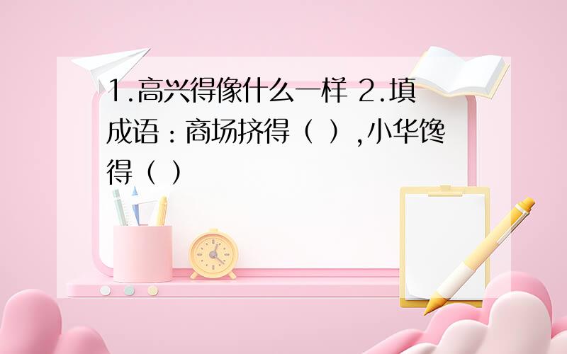 1.高兴得像什么一样 2.填成语：商场挤得（ ）,小华馋得（ ）