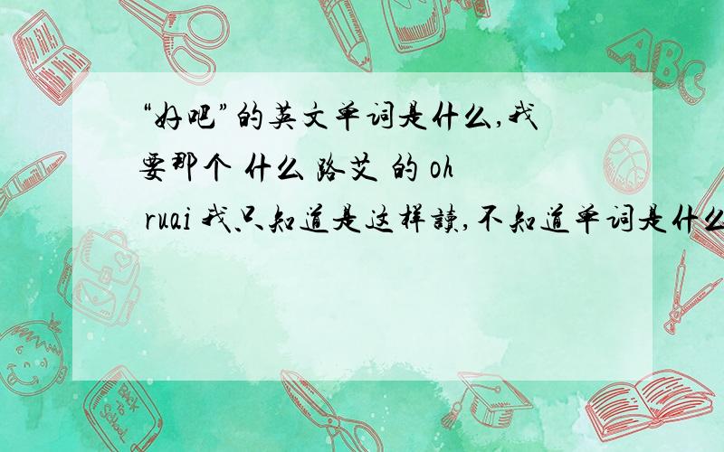 “好吧”的英文单词是什么,我要那个 什么 路艾 的 oh ruai 我只知道是这样读,不知道单词是什么