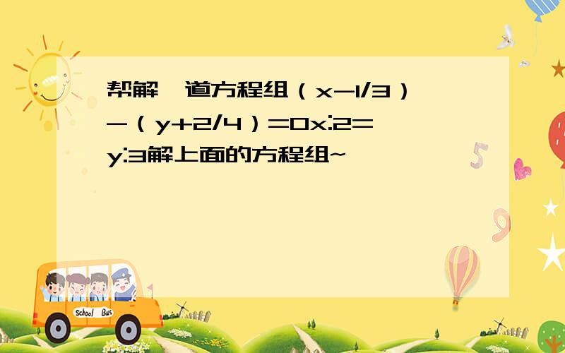 帮解一道方程组（x-1/3）-（y+2/4）=0x:2=y:3解上面的方程组~