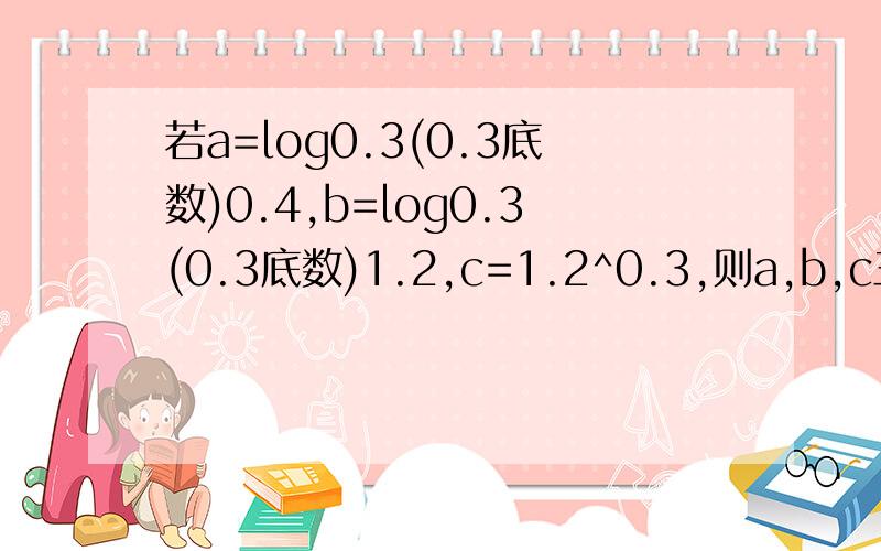 若a=log0.3(0.3底数)0.4,b=log0.3(0.3底数)1.2,c=1.2^0.3,则a,b,c三者的大小关系