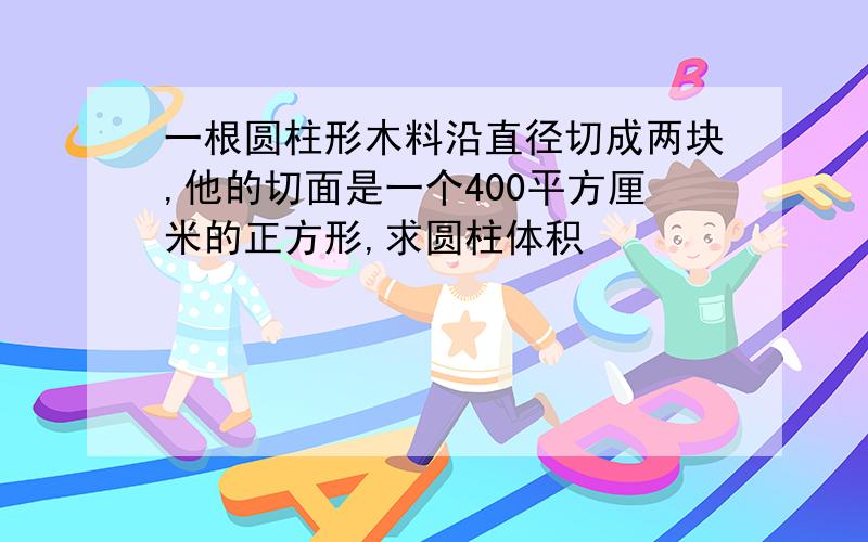 一根圆柱形木料沿直径切成两块,他的切面是一个400平方厘米的正方形,求圆柱体积