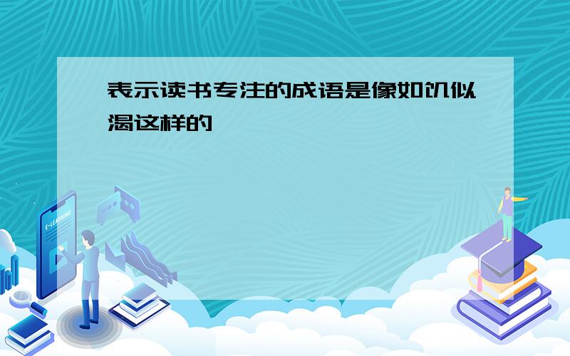 表示读书专注的成语是像如饥似渴这样的