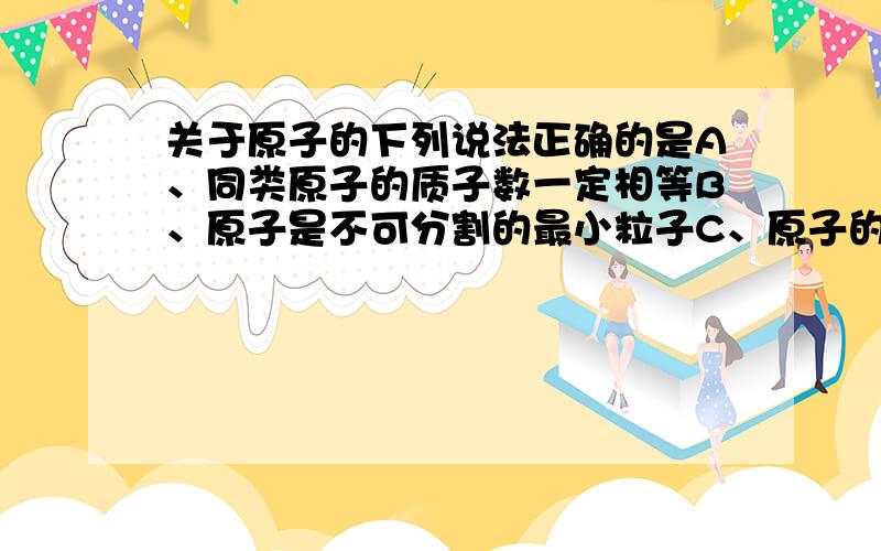 关于原子的下列说法正确的是A、同类原子的质子数一定相等B、原子是不可分割的最小粒子C、原子的质量约等于质子数和中子数之和D、核外电子数相同的粒子是同一种原子