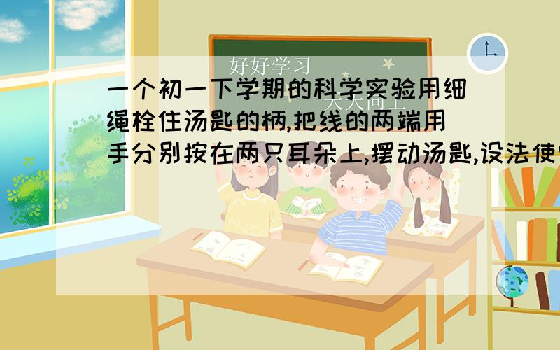 一个初一下学期的科学实验用细绳栓住汤匙的柄,把线的两端用手分别按在两只耳朵上,摆动汤匙,设法使它轻轻撞击桌子的边缘,听到的声音的情况会是怎样的?若使细线离开耳朵,再使汤匙轻敲