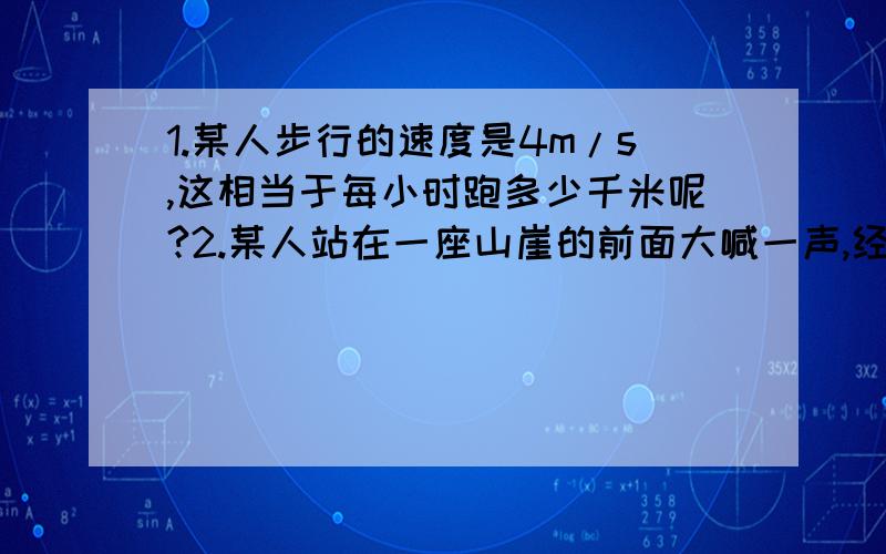 1.某人步行的速度是4m/s,这相当于每小时跑多少千米呢?2.某人站在一座山崖的前面大喊一声,经3秒后,该人听到了自己的喊声的回声.如果声音的传播速度为340米/秒.则该人离山崖的距离为多少?3.