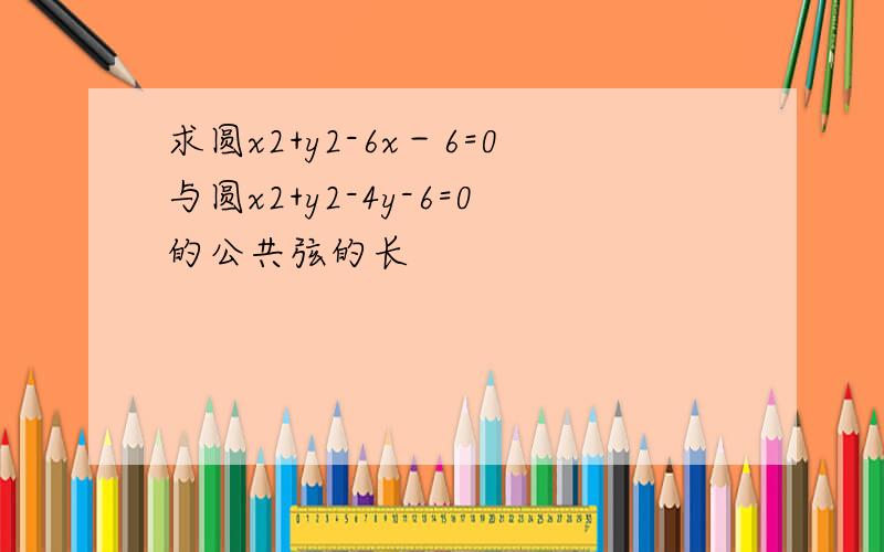 求圆x2+y2-6x－6=0与圆x2+y2-4y-6=0的公共弦的长