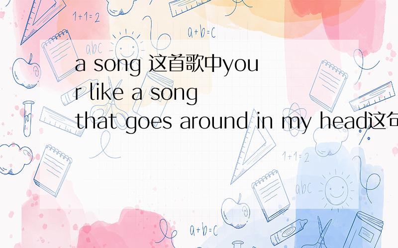 a song 这首歌中your like a song that goes around in my head这句话中主语为什么是your?like 是介词,不可以独立做谓语 那么该句里有谓语吗 后面that 引导的从句应该是定语从句吧 很困惑