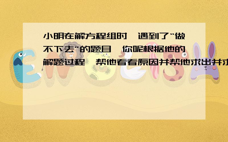 小明在解方程组时,遇到了“做不下去”的题目,你呢根据他的解题过程,帮他看看原因并帮他求出并求出原方程的解 2x-y等于5 3x+4y等于2.由1得 y等于2x-5 将3带入1 的2x减｛2x减5】等于5 由于x消失