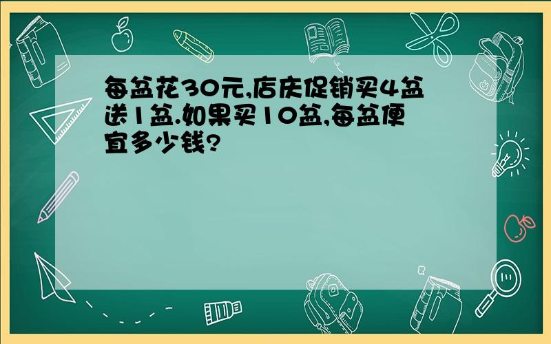 每盆花30元,店庆促销买4盆送1盆.如果买10盆,每盆便宜多少钱?