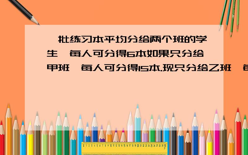 一批练习本平均分给两个班的学生,每人可分得6本如果只分给甲班,每人可分得15本.现只分给乙班,每人可得几本?