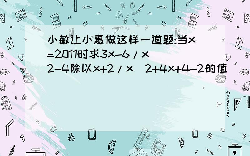 小敏让小惠做这样一道题:当x=2011时求3x-6/x^2-4除以x+2/x^2+4x+4-2的值