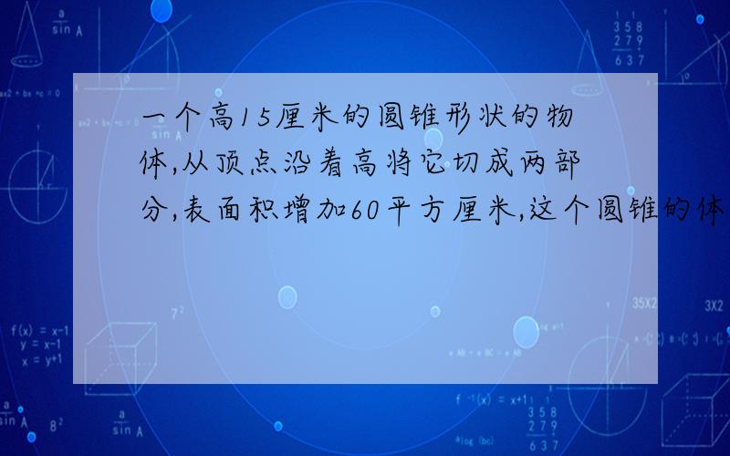 一个高15厘米的圆锥形状的物体,从顶点沿着高将它切成两部分,表面积增加60平方厘米,这个圆锥的体积是多