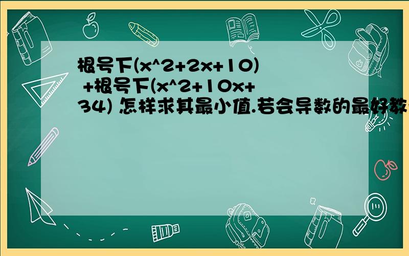 根号下(x^2+2x+10) +根号下(x^2+10x+34) 怎样求其最小值.若会导数的最好教一下..