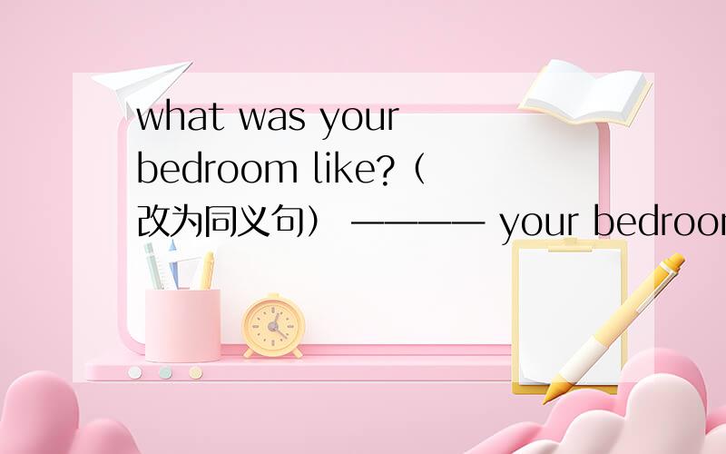 what was your bedroom like?（改为同义句） ———— your bedroom?