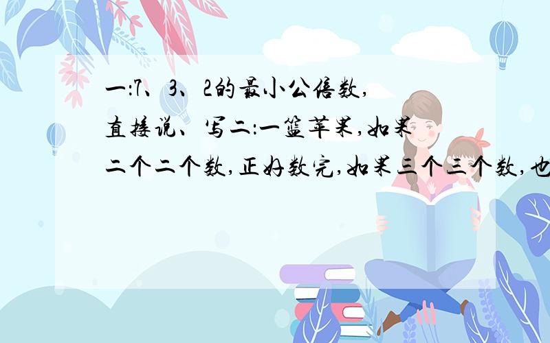 一：7、3、2的最小公倍数,直接说、写二：一篮苹果,如果二个二个数,正好数完,如果三个三个数,也正好数完,如果七个七个数,也正好数完那么着蓝苹果至少有几个?（算式）