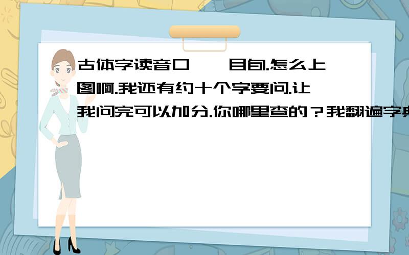 古体字读音口垔,目旬.怎么上图啊.我还有约十个字要问.让我问完可以加分.你哪里查的？我翻遍字典都找不着。。。