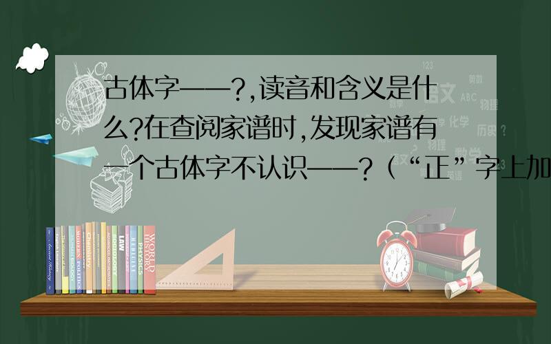 古体字——?,读音和含义是什么?在查阅家谱时,发现家谱有一个古体字不认识——?（“正”字上加一横“一”）,繁体大字库中也找不到.特百度中求助,希望有识得该字的给予解答,包括读音、