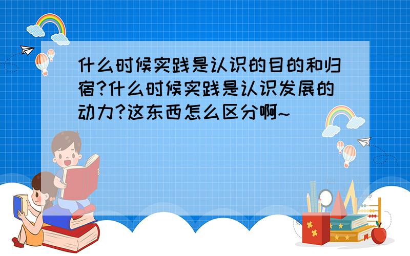 什么时候实践是认识的目的和归宿?什么时候实践是认识发展的动力?这东西怎么区分啊~