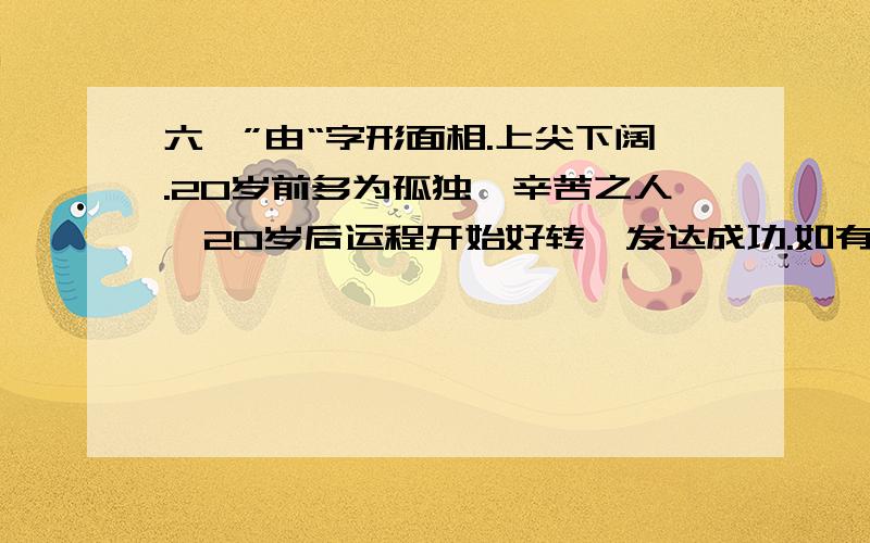 六、”由“字形面相.上尖下阔.20岁前多为孤独,辛苦之人,20岁后运程开始好转,发达成功.如有贵人提拔,幸福美满,安度晚年.女命多为孤独,但一结婚遇良夫,为荣华之人,子息难.