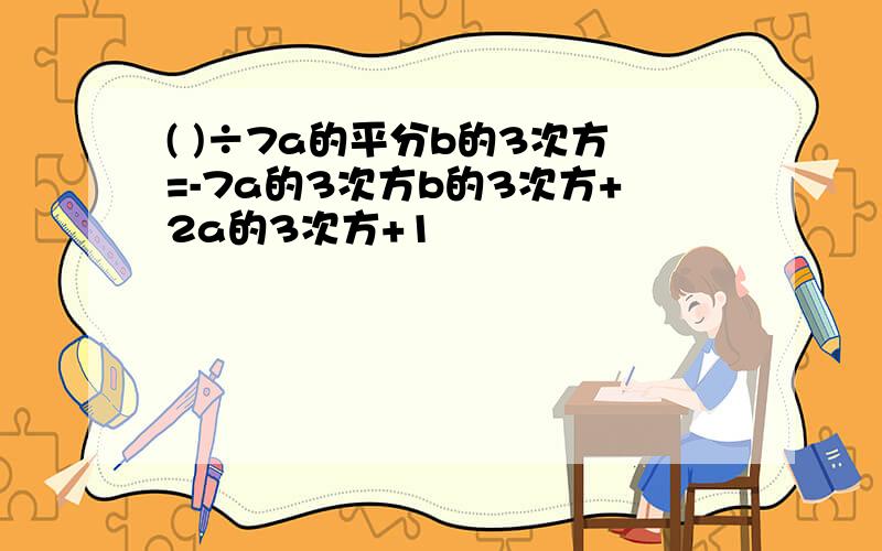 ( )÷7a的平分b的3次方=-7a的3次方b的3次方+2a的3次方+1