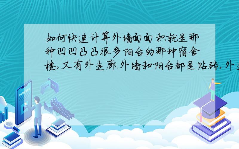 如何快速计算外墙面面积就是那种凹凹凸凸很多阳台的那种宿舍楼,又有外走廊.外墙和阳台都是贴砖,外走廊则是抹灰.阳台栏板也是贴砖,还有窗框四周也贴外墙砖,想这样的情况,该如何计算外