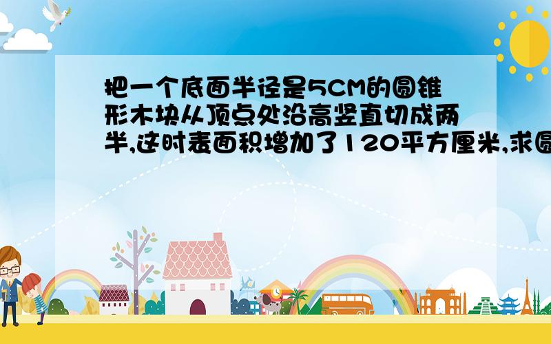 把一个底面半径是5CM的圆锥形木块从顶点处沿高竖直切成两半,这时表面积增加了120平方厘米,求圆锥体积!