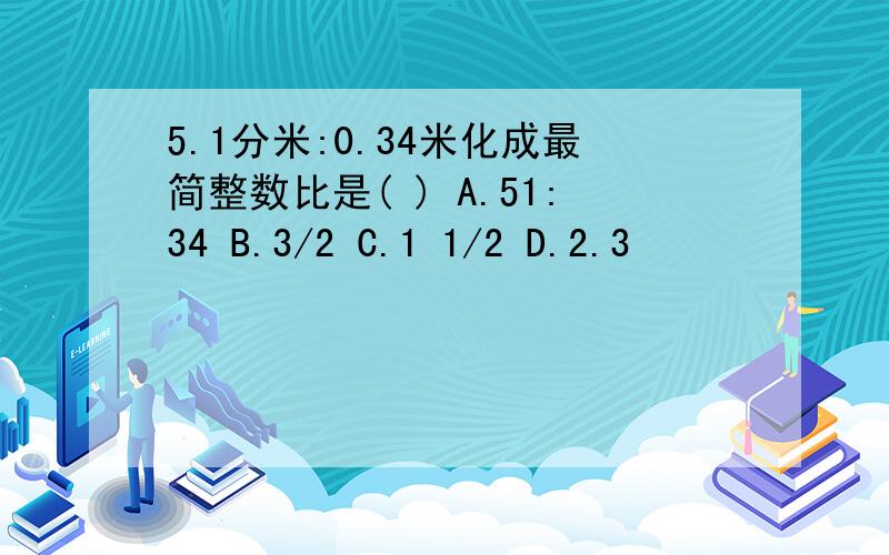 5.1分米:0.34米化成最简整数比是( ) A.51:34 B.3/2 C.1 1/2 D.2.3