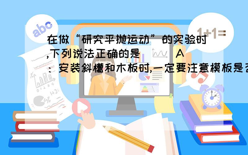 在做“研究平抛运动”的实验时,下列说法正确的是( ) A：安装斜槽和木板时,一定要注意模板是否竖直B：安装斜槽和木板时,只要注意小球不和木板发生摩擦即可 C：每次实验都要把小球从同