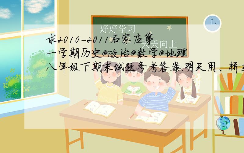 求2010-2011石家庄第一学期历史@政治@数学@地理八年级下期末试题参考答案.明天用、桥东区的、只有一科的也行啊