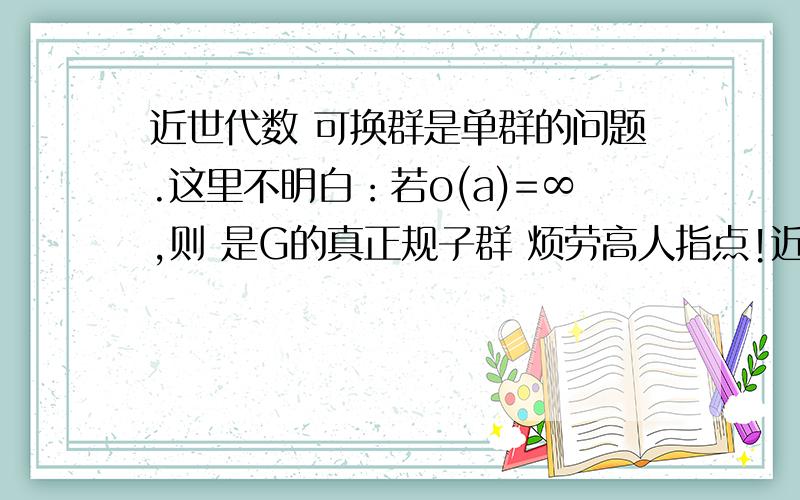 近世代数 可换群是单群的问题.这里不明白：若o(a)=∞,则 是G的真正规子群 烦劳高人指点!近世代数 可换群是单群的问题：如果可换群G,|G|=∞,取a 属于 G\{e}若o(a)=∞,则 是G的真正规子群若o(a)