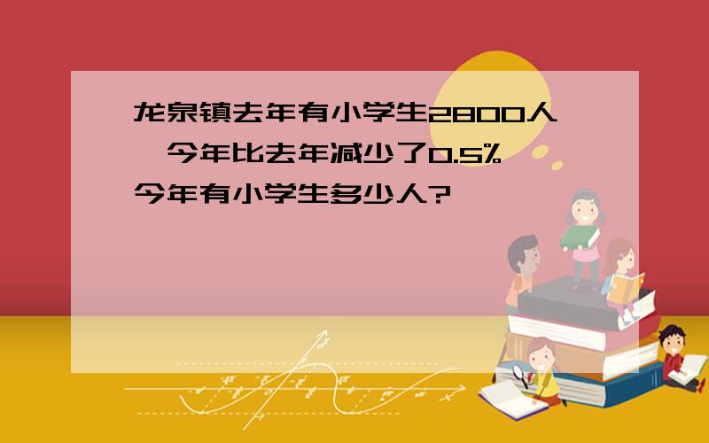 龙泉镇去年有小学生2800人,今年比去年减少了0.5%,今年有小学生多少人?