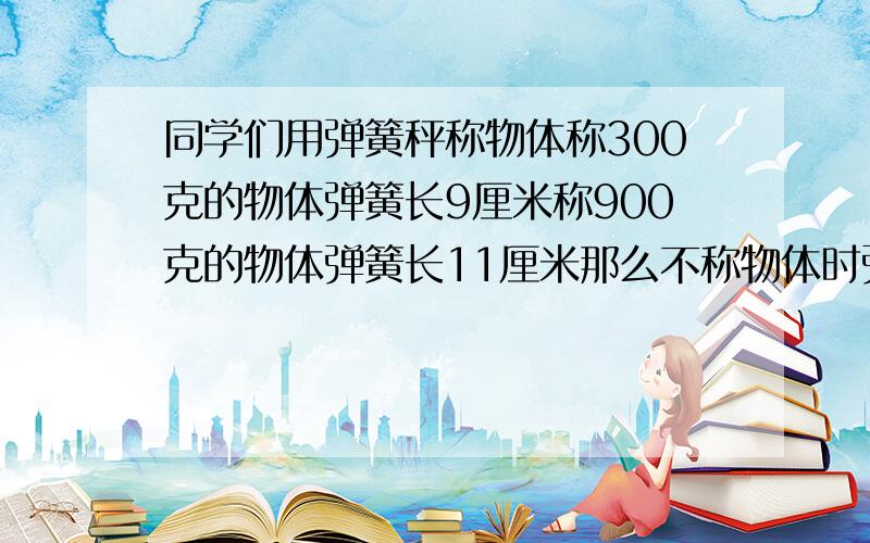 同学们用弹簧秤称物体称300克的物体弹簧长9厘米称900克的物体弹簧长11厘米那么不称物体时弹簧长多少米