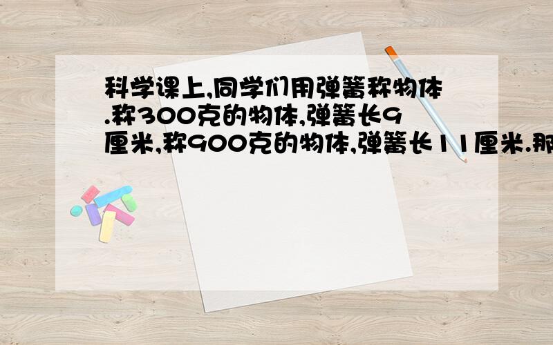 科学课上,同学们用弹簧称物体.称300克的物体,弹簧长9厘米,称900克的物体,弹簧长11厘米.那么不称物体时弹簧长多少厘米?