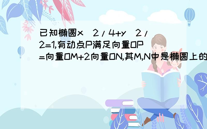 已知椭圆x^2/4+y^2/2=1,有动点P满足向量OP=向量OM+2向量ON,其M,N中是椭圆上的点,O点为坐标原点,直...已知椭圆x^2/4+y^2/2=1,有动点P满足向量OP=向量OM+2向量ON,其M,N中是椭圆上的点,O点为坐标原点,直线OM