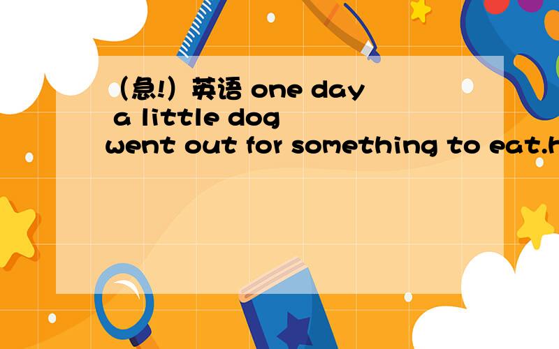 （急!）英语 one day a little dog went out for something to eat.he looked here and there.after a few minutes,he f two pieces of mest.he was very h.he picked up the meat and ran a quickly.when he w onto a bridge,he looked down into the river.he sa