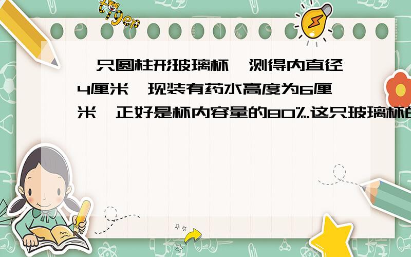 一只圆柱形玻璃杯,测得内直径4厘米,现装有药水高度为6厘米,正好是杯内容量的80%.这只玻璃杯的容积是多少?