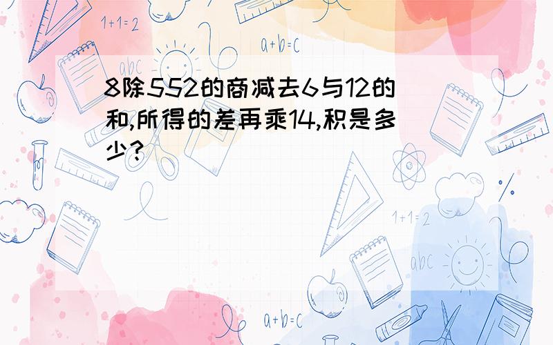 8除552的商减去6与12的和,所得的差再乘14,积是多少?